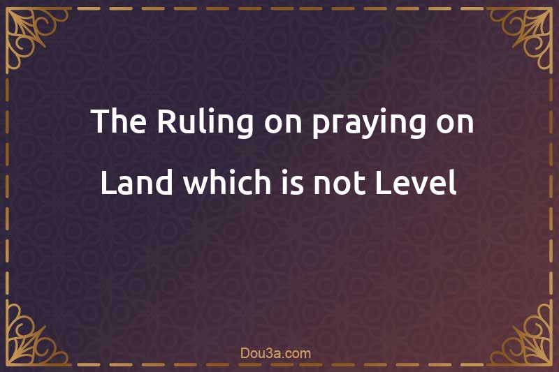  The Ruling on praying on Land which is not Level