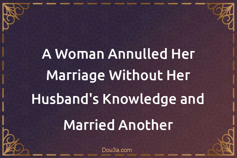 A Woman Annulled Her Marriage Without Her Husband's Knowledge and Married Another