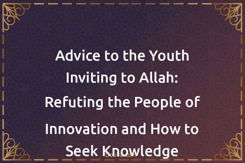 Advice to the Youth Inviting to Allah: Refuting the People of Innovation and How to Seek Knowledge