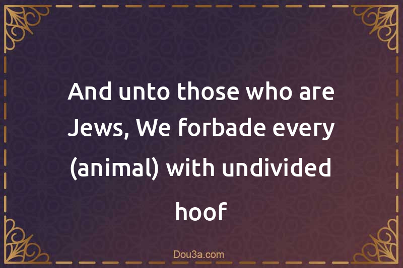 And unto those who are Jews, We forbade every (animal) with undivided hoof