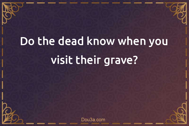 Do the dead know when you visit their grave?