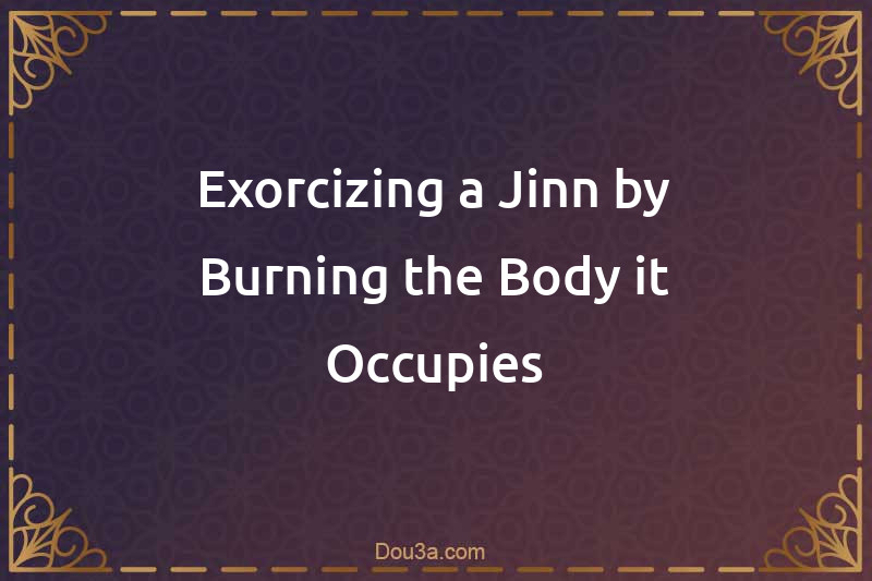 Exorcizing a Jinn by Burning the Body it Occupies