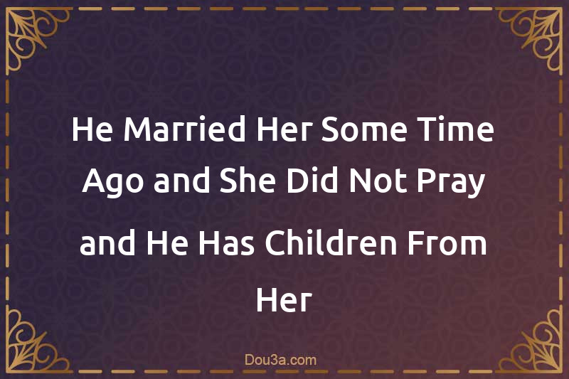 He Married Her Some Time Ago and She Did Not Pray and He Has Children From Her