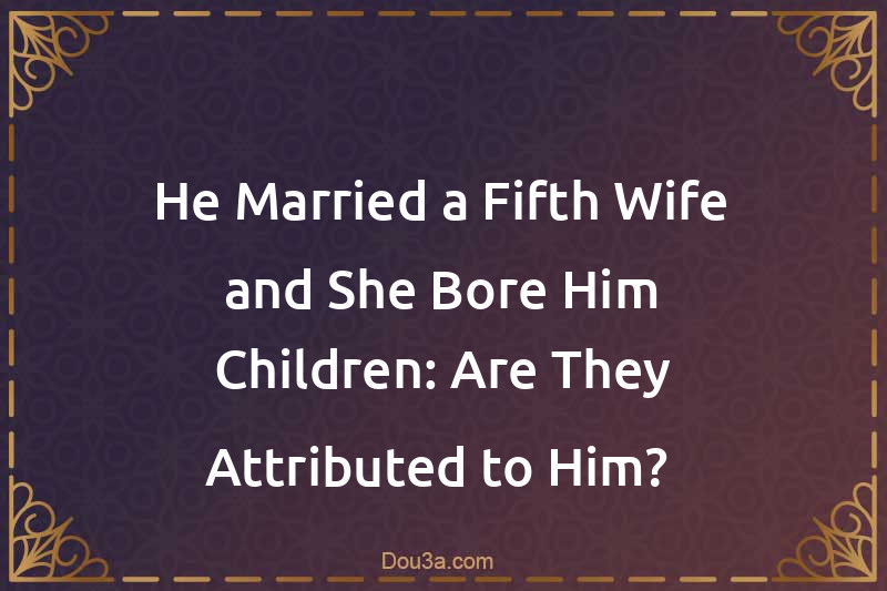 He Married a Fifth Wife and She Bore Him Children: Are They Attributed to Him? 