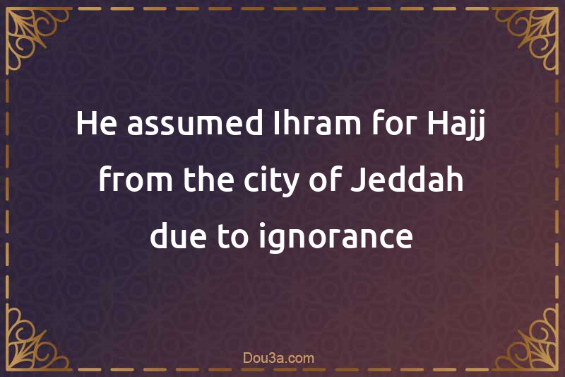 He assumed Ihram for Hajj from the city of Jeddah due to ignorance