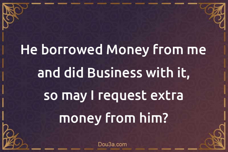 He borrowed Money from me and did Business with it, so may I request extra money from him?