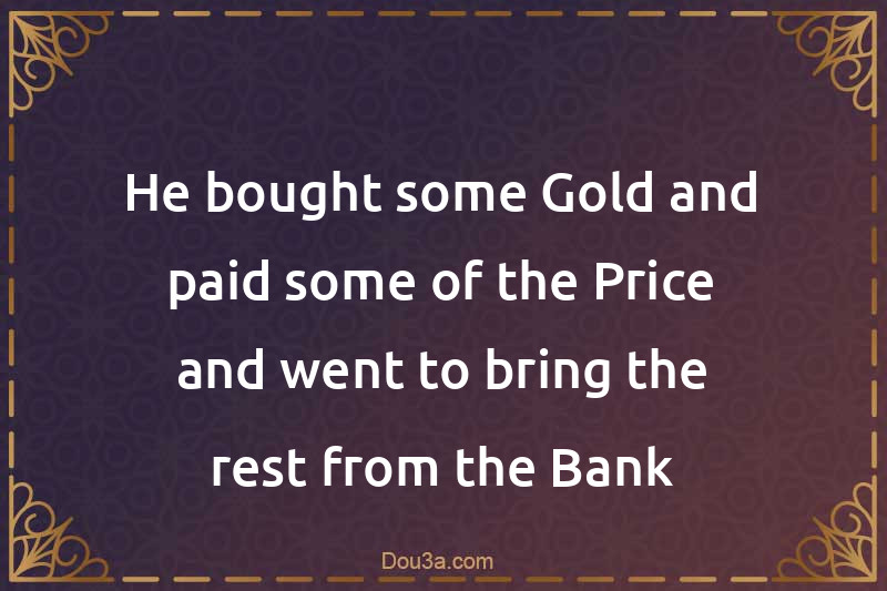 He bought some Gold and paid some of the Price and went to bring the rest from the Bank