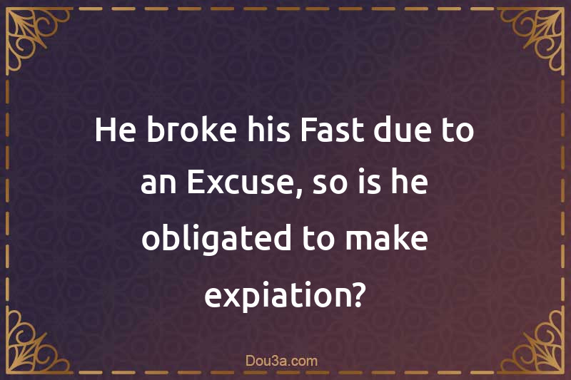 He broke his Fast due to an Excuse, so is he obligated to make expiation?
