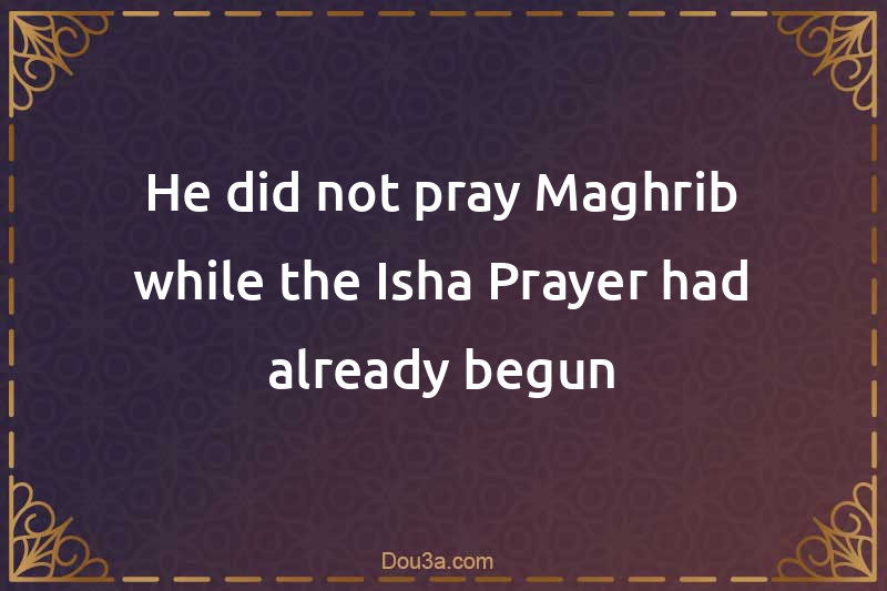 He did not pray Maghrib while the Isha Prayer had already begun
