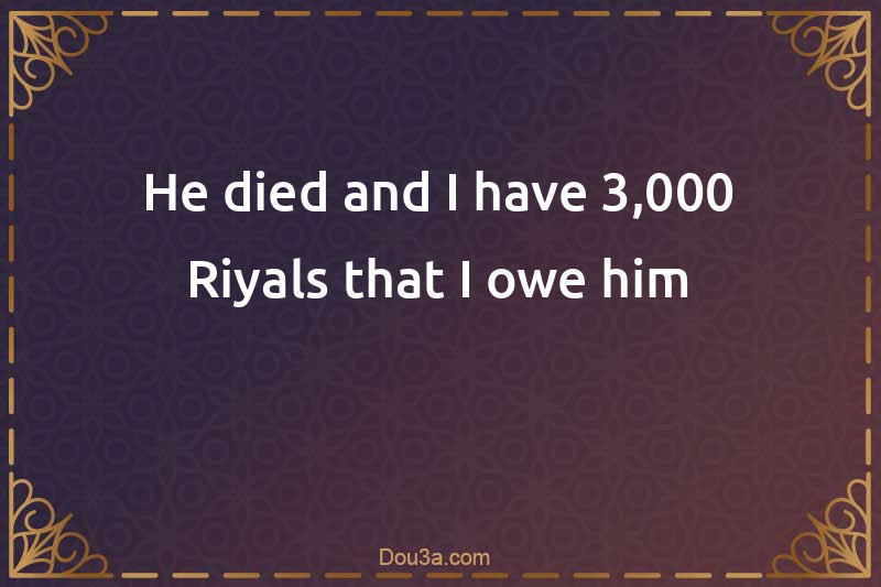 He died and I have 3,000 Riyals that I owe him