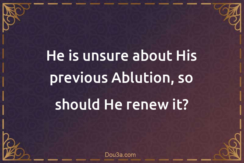 He is unsure about His previous Ablution, so should He renew it?
