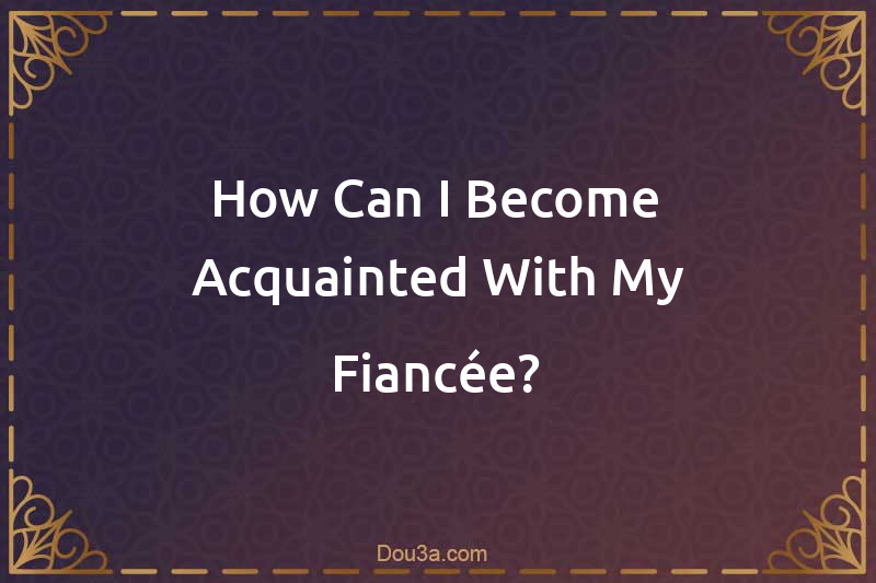 How Can I Become Acquainted With My Fiancée?