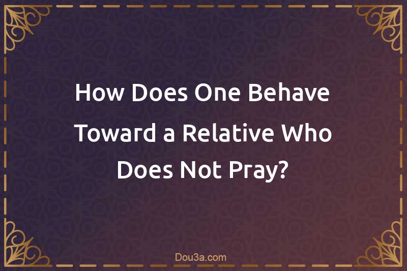 How Does One Behave Toward a Relative Who Does Not Pray?