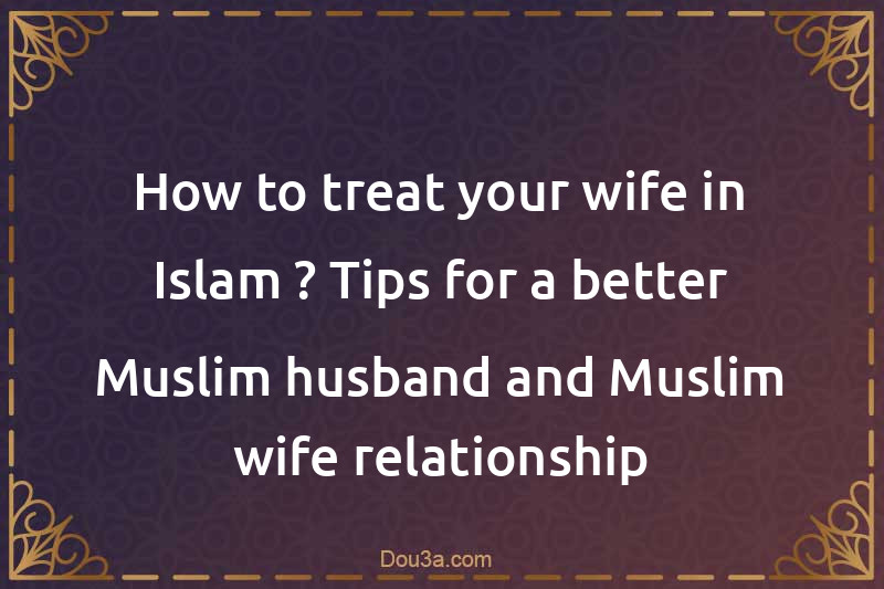 How to treat your wife in Islam ? Tips for a better Muslim husband and Muslim wife relationship