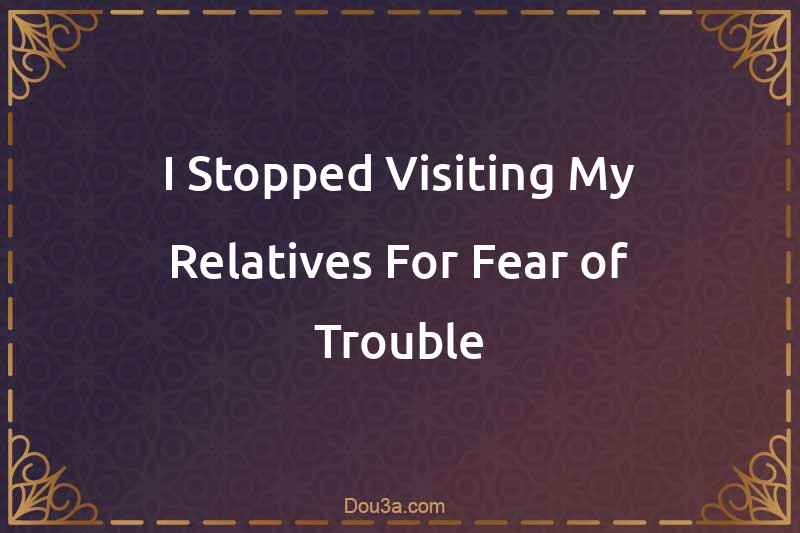 I Stopped Visiting My Relatives For Fear of Trouble