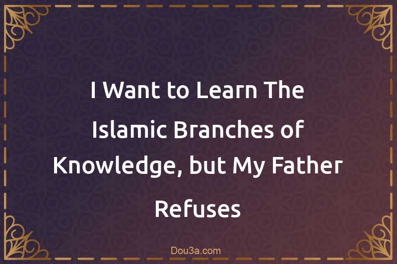I Want to Learn The Islamic Branches of Knowledge, but My Father Refuses