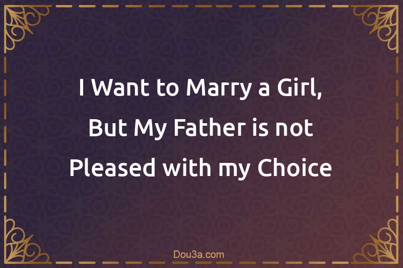 I Want to Marry a Girl, But My Father is not Pleased with my Choice