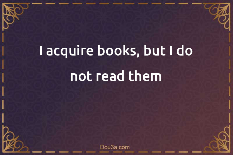 I acquire books, but I do not read them