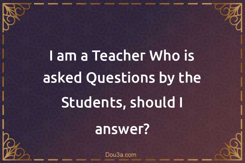 I am a Teacher Who is asked Questions by the Students, should I answer?