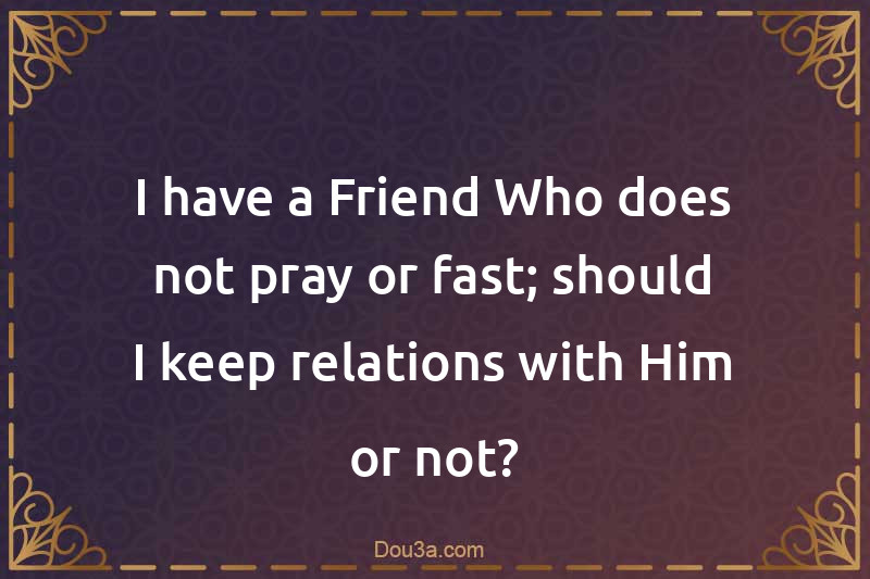 I have a Friend Who does not pray or fast; should I keep relations with Him or not?