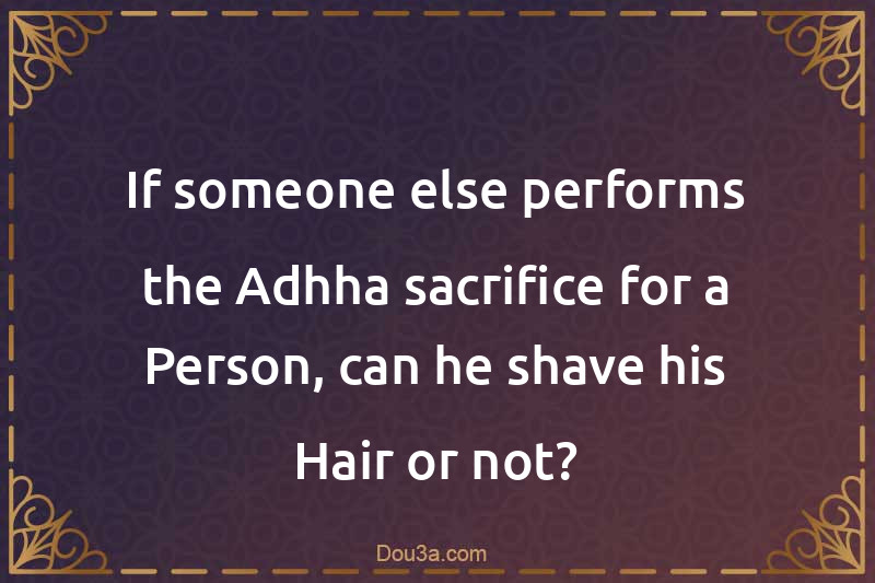 If someone else performs the Adhha sacrifice for a Person, can he shave his Hair or not?