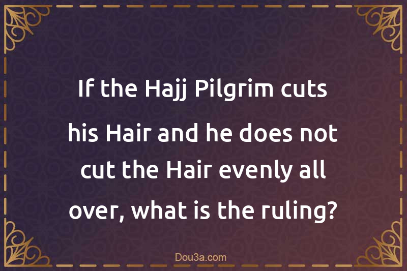If the Hajj Pilgrim cuts his Hair and he does not cut the Hair evenly all over, what is the ruling?