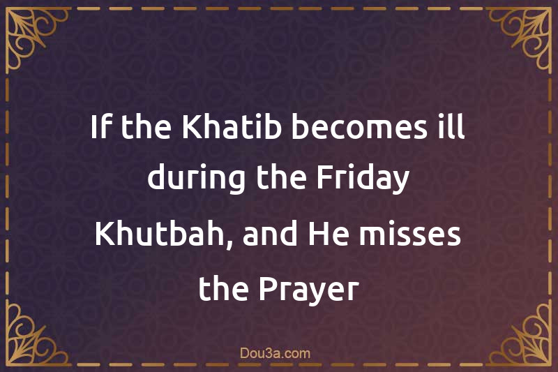 If the Khatib becomes ill during the Friday Khutbah, and He misses the Prayer