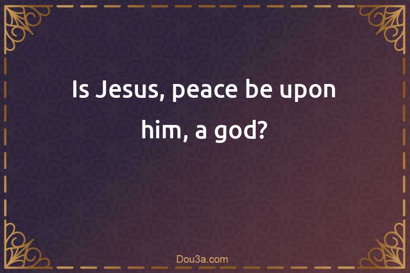 Is Jesus, peace be upon him, a god?