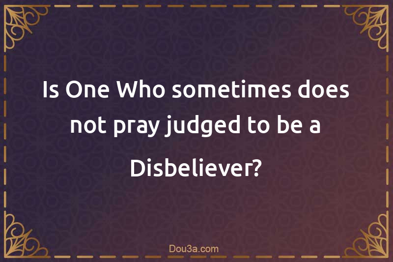 Is One Who sometimes does not pray judged to be a Disbeliever?