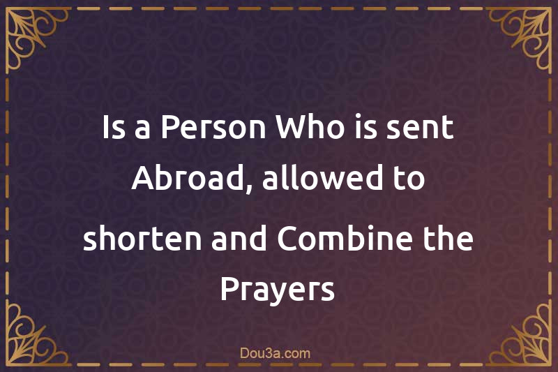 Is a Person Who is sent Abroad, allowed to shorten and Combine the Prayers