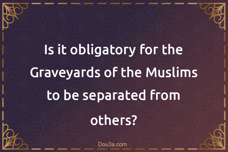 Is it obligatory for the Graveyards of the Muslims to be separated from others?