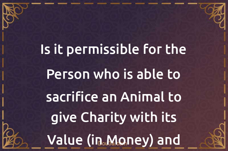 Is it permissible for the Person who is able to sacrifice an Animal to give Charity with its Value (in Money) and fast?