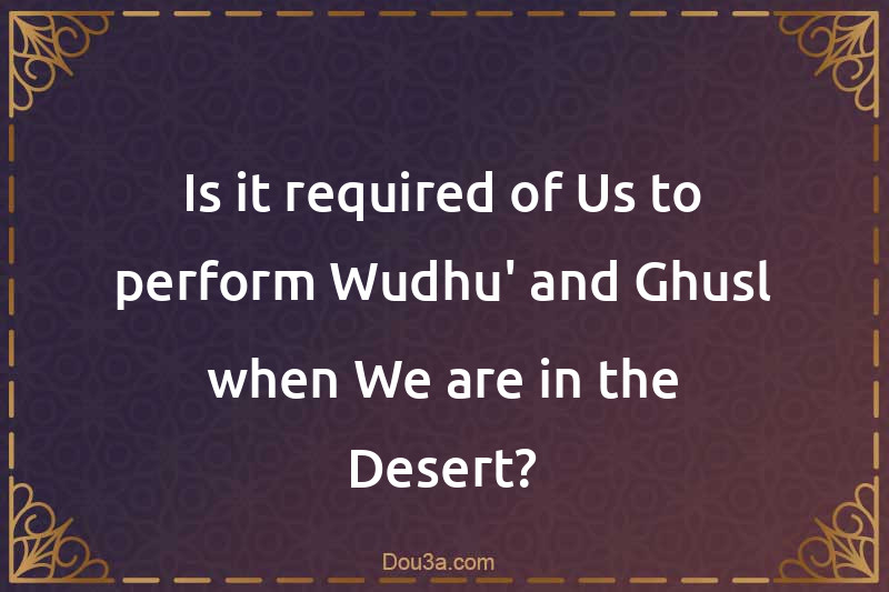 Is it required of Us to perform Wudhu' and Ghusl when We are in the Desert?