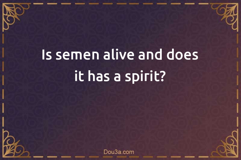 Is semen alive and does it has a spirit?