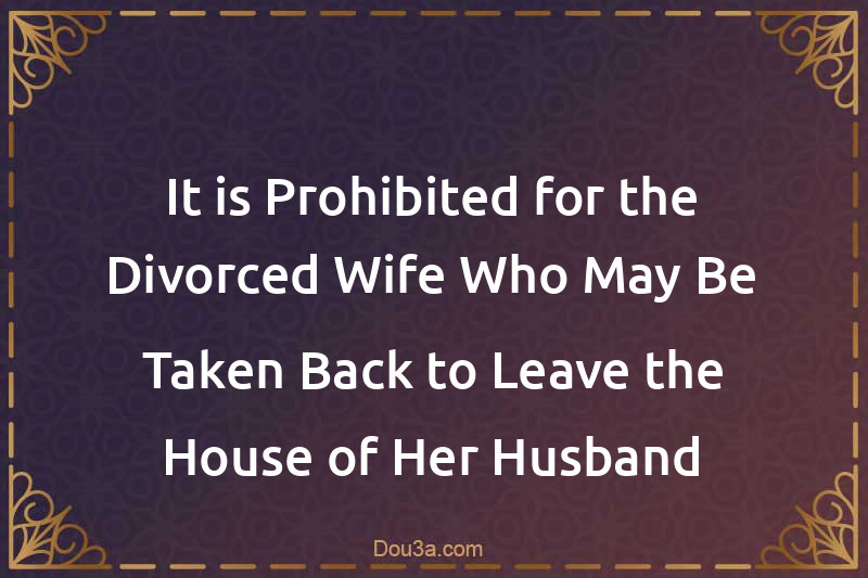 It is Prohibited for the Divorced Wife Who May Be Taken Back to Leave the House of Her Husband