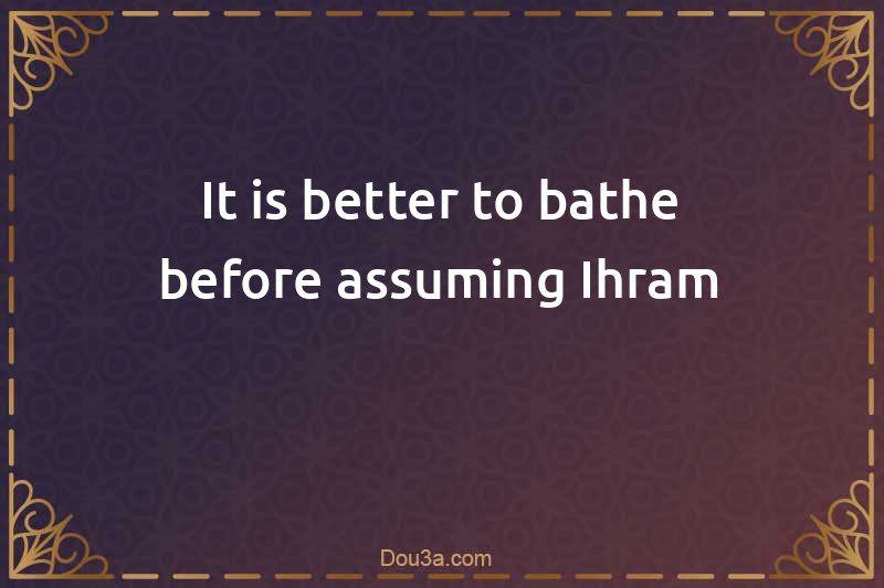 It is better to bathe before assuming Ihram