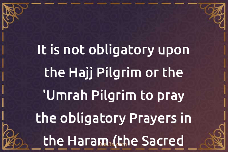 It is not obligatory upon the Hajj Pilgrim or the 'Umrah Pilgrim to pray the obligatory Prayers in the Haram (the Sacred Mosque)