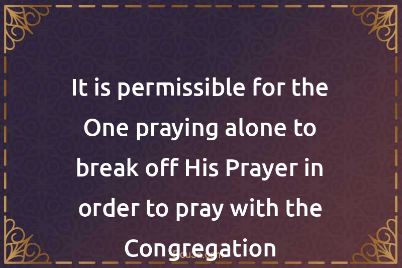 It is permissible for the One praying alone to break off His Prayer in order to pray with the Congregation