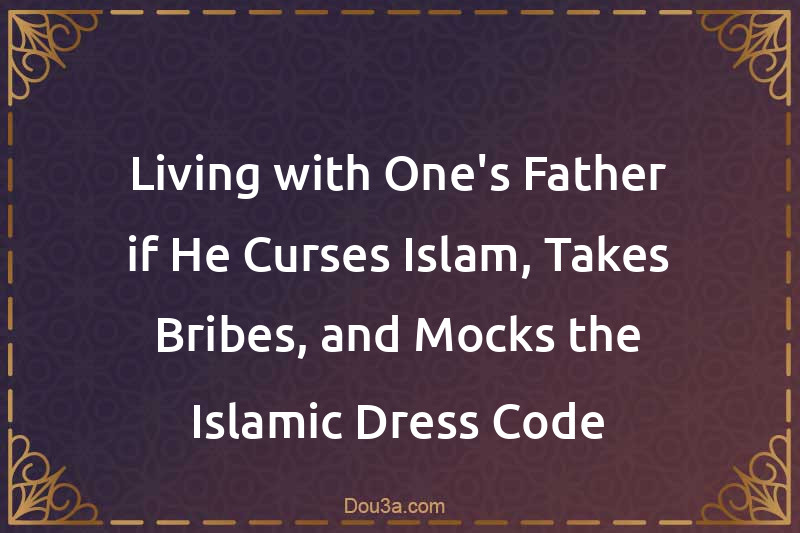 Living with One's Father if He Curses Islam, Takes Bribes, and Mocks the Islamic Dress Code