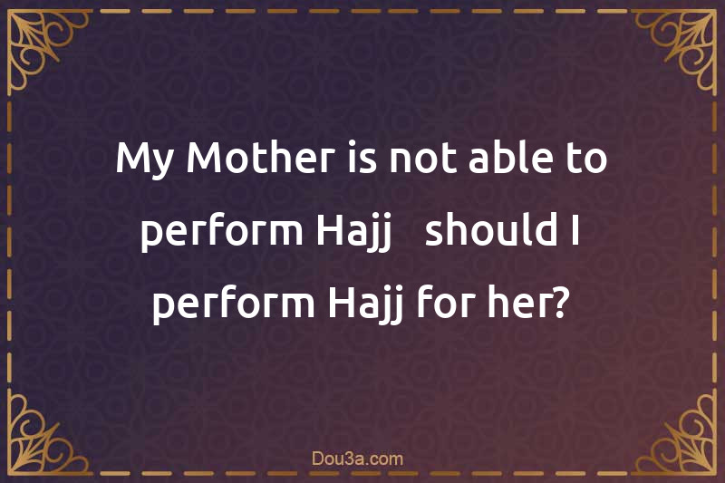 My Mother is not able to perform Hajj - should I perform Hajj for her?