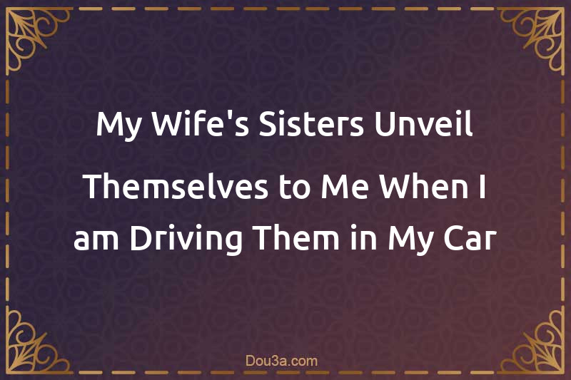My Wife's Sisters Unveil Themselves to Me When I am Driving Them in My Car