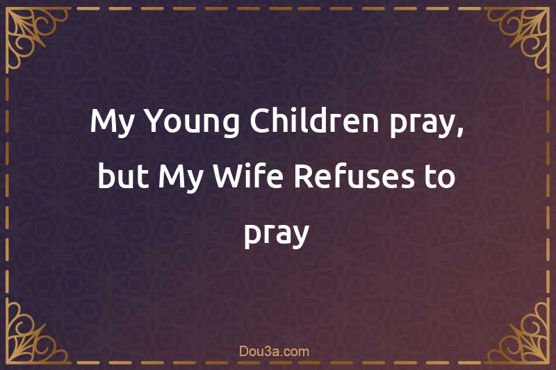 My Young Children pray, but My Wife Refuses to pray