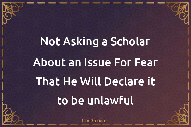 Not Asking a Scholar About an Issue For Fear That He Will Declare it to be unlawful