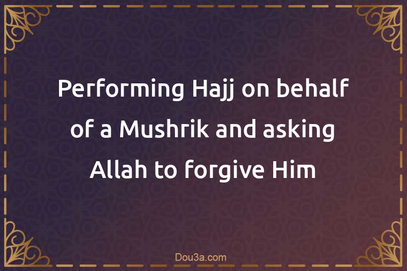Performing Hajj on behalf of a Mushrik and asking Allah to forgive Him