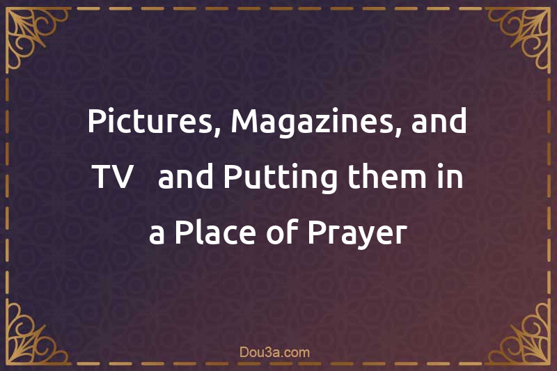 Pictures, Magazines, and TV - and Putting them in a Place of Prayer
