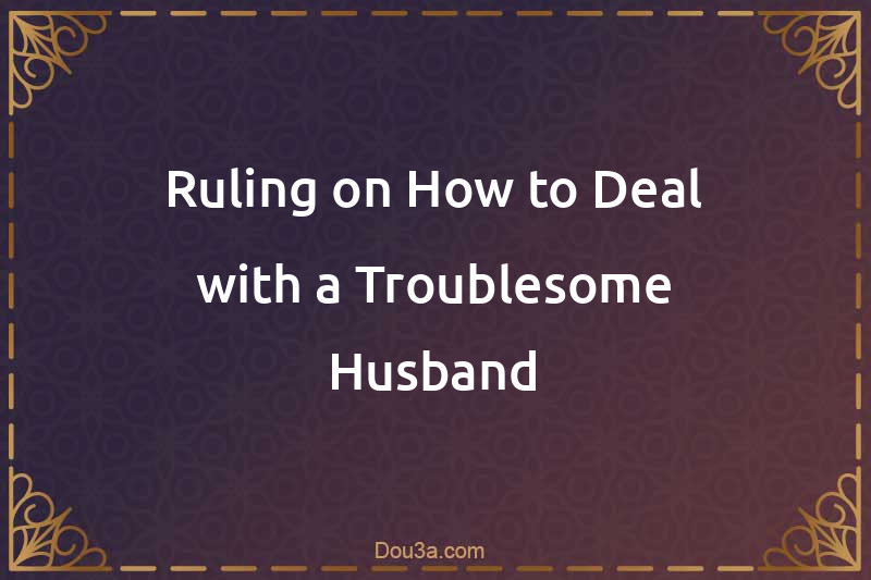 Ruling on How to Deal with a Troublesome Husband