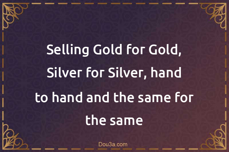 Selling Gold for Gold, Silver for Silver, hand to hand and the same for the same