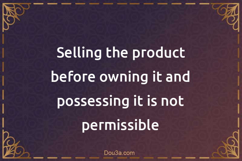 Selling the product before owning it and possessing it is not permissible