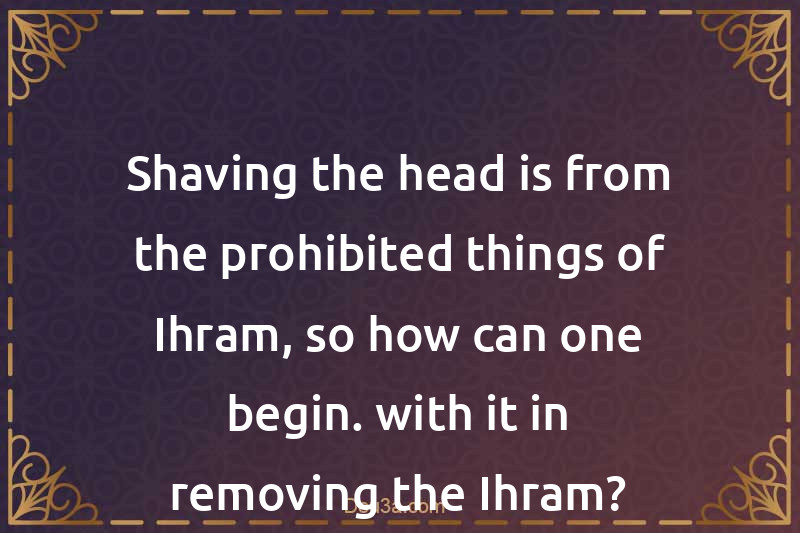 Shaving the head is from the prohibited things of Ihram, so how can one begin. with it in removing the Ihram?