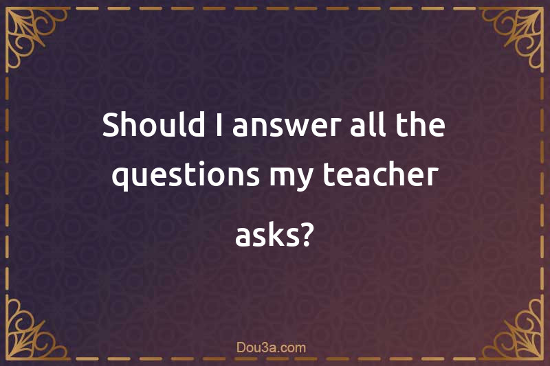 Should I answer all the questions my teacher asks?